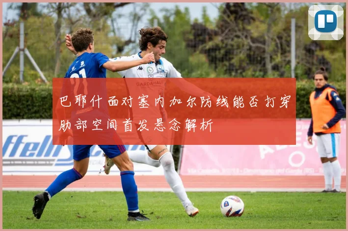 巴耶什面对塞内加尔防线能否打穿肋部空间首发悬念解析