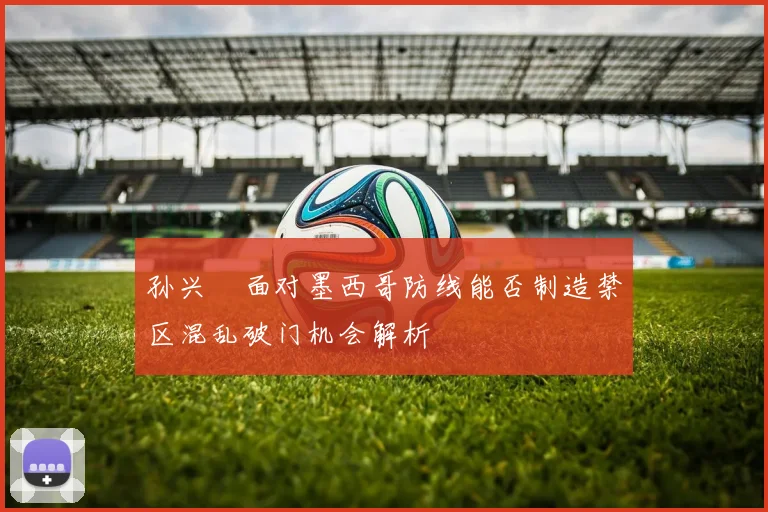 孙兴慜面对墨西哥防线能否制造禁区混乱破门机会解析