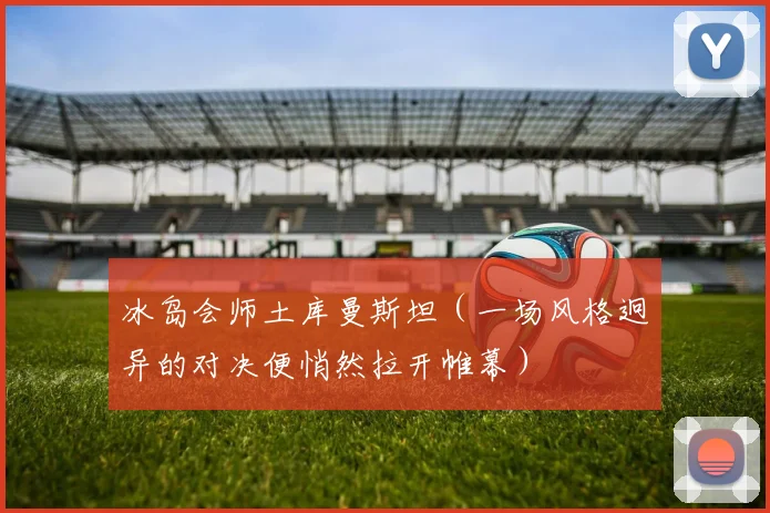 冰岛会师土库曼斯坦（一场风格迥异的对决便悄然拉开帷幕）
