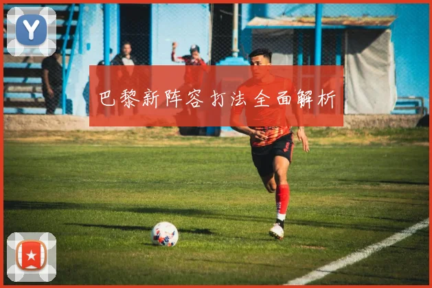 巴黎新阵容打法全面解析