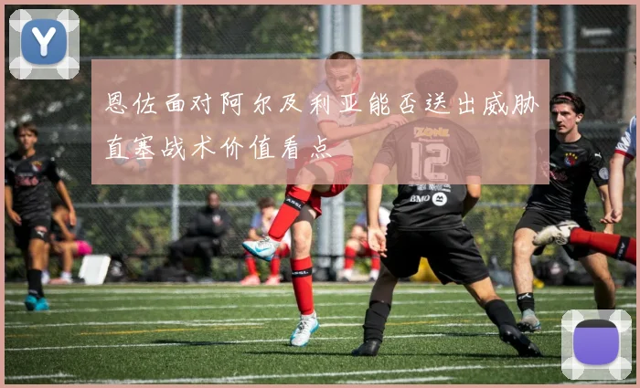 恩佐面对阿尔及利亚能否送出威胁直塞战术价值看点