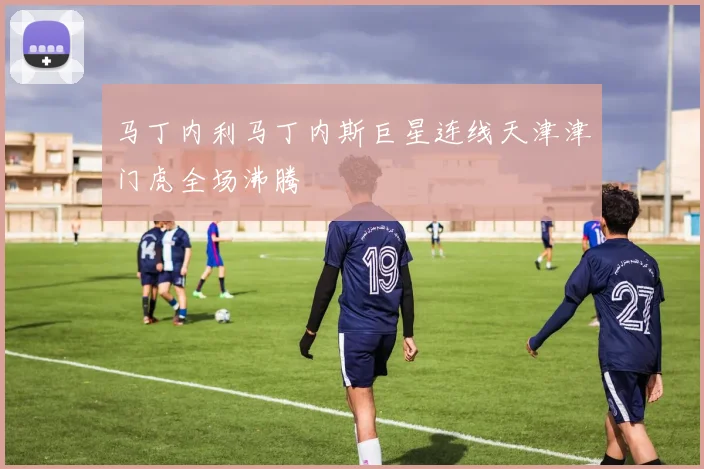 马丁内利马丁内斯巨星连线天津津门虎全场沸腾