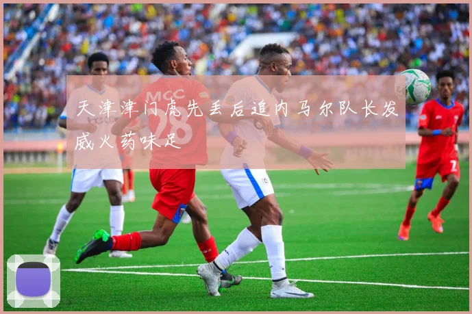 天津津门虎先丢后追内马尔队长发威火药味足