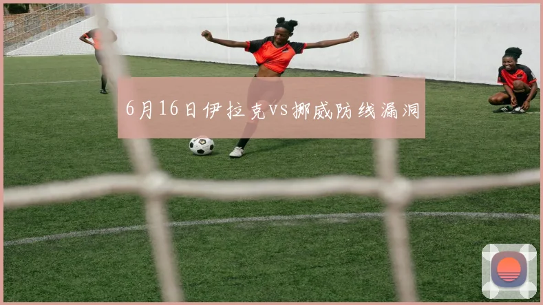 6月16日伊拉克vs挪威防线漏洞