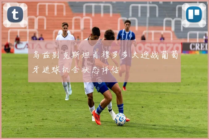 乌兹别克斯坦肖穆罗多夫迎战葡萄牙进球机会状态评估