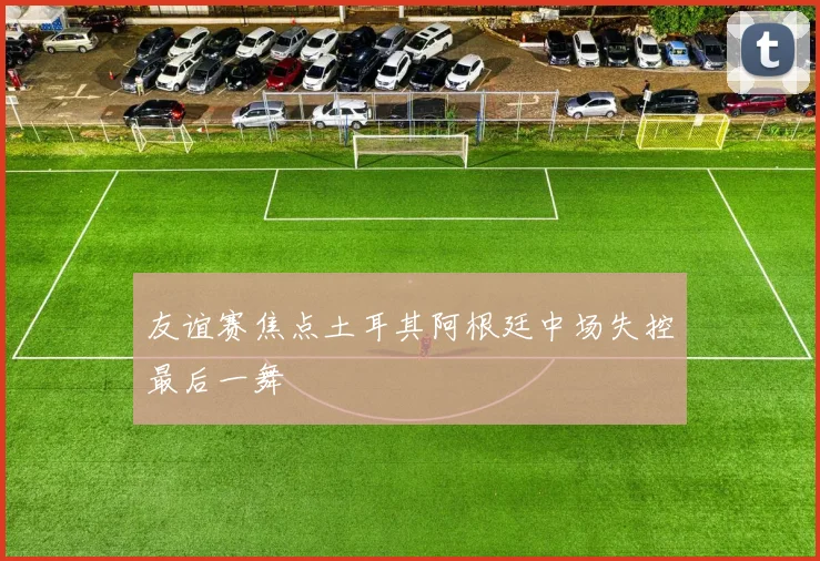 友谊赛焦点土耳其阿根廷中场失控最后一舞