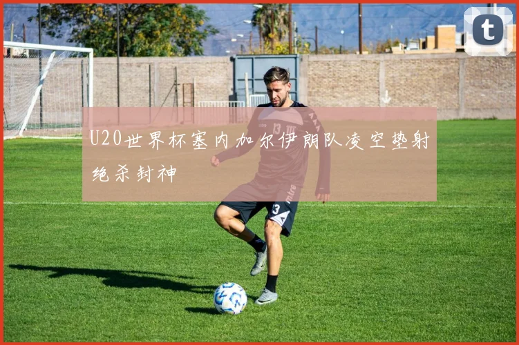 U20世界杯塞内加尔伊朗队凌空垫射绝杀封神