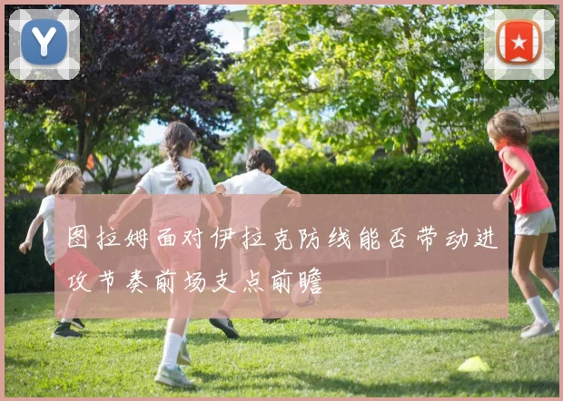 图拉姆面对伊拉克防线能否带动进攻节奏前场支点前瞻