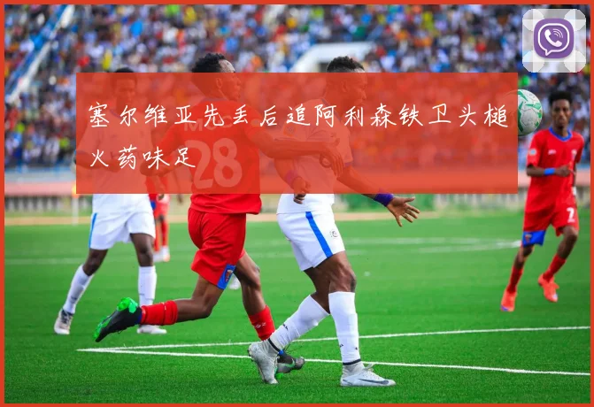 塞尔维亚先丢后追阿利森铁卫头槌火药味足