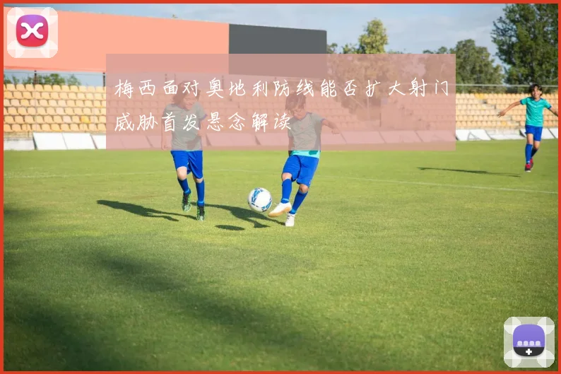 梅西面对奥地利防线能否扩大射门威胁首发悬念解读