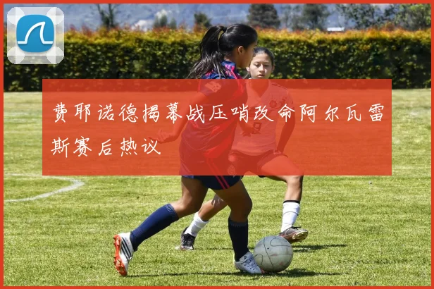 费耶诺德揭幕战压哨改命阿尔瓦雷斯赛后热议