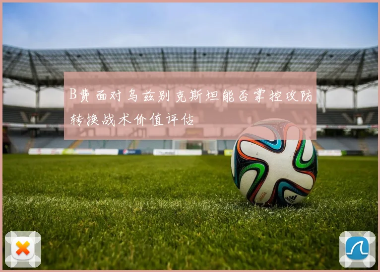 B费面对乌兹别克斯坦能否掌控攻防转换战术价值评估